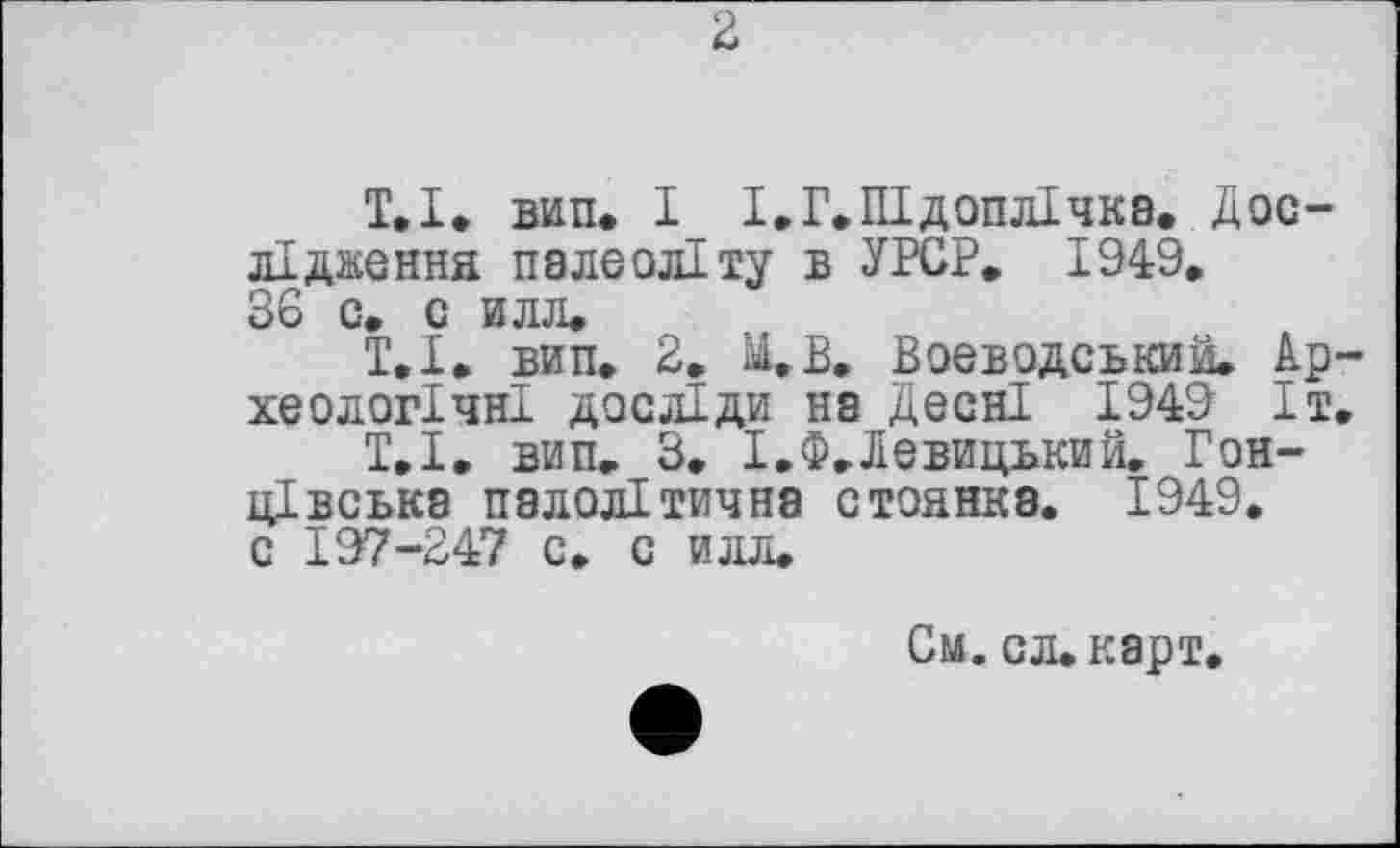 ﻿2
Т,І» вип. І І.Г.Підоплічка. Дослідження палеоліту в УРСР. 1949. 36 с. с илл.
Т.І. вип. 2. М.В. Воєводський. Археологічні досліди на Десні 1949 Іт.
Т.І. вип. 3. І.Ф.Левицький. Гон-цівська палолітична стоянка. 1949. с 197-247 с. с илл.
См. сл.карт.